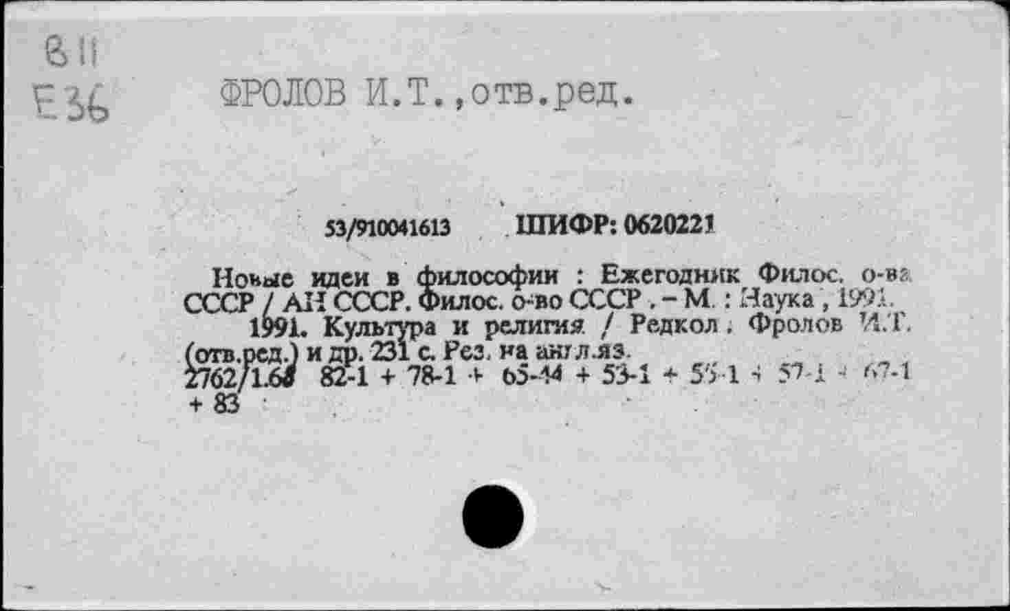 ﻿£ ФРОЛОВ И.Т.,отв.ред.
53/910041613 ШИФР: 0620221
Новые идеи в философии : Ежегодник Филос. о-вг СССР / АН СССР. Филос. о-во СССР . - М.: Наука , 1991.
1991. Культура и религия / Редкол . Фролов И.Т. (отв.ред.) и др. 231 с. Рез, на англлз.
2762/1.6« 82-1 + 78-1 + 65-44 + 53-1 + 55 1 4 57-1 А?-1